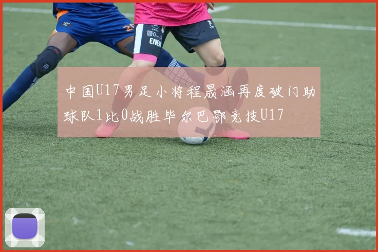 中国U17男足小将程晟涵再度破门助球队1比0战胜毕尔巴鄂竞技U17