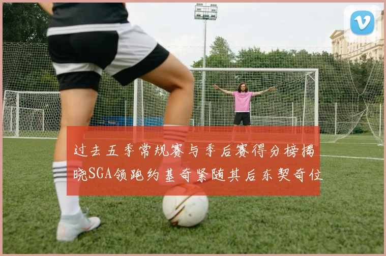 过去五季常规赛与季后赛得分榜揭晓SGA领跑约基奇紧随其后东契奇位列第三