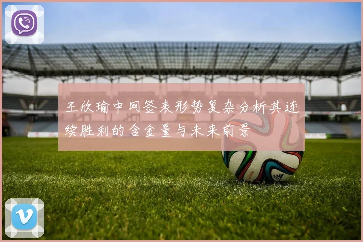 王欣瑜中网签表形势复杂分析其连续胜利的含金量与未来前景